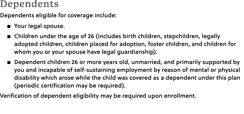 Dependents Dependents eligible for coverage include: � Your legal spouse. � Children under the age of 26 (includes bi...