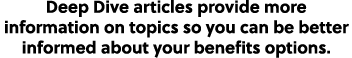 Deep Dive articles provide more information on topics so you can be better informed about your benefits options.