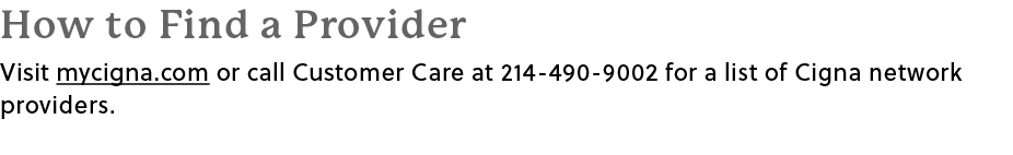 How to Find a Provider Visit mycigna.com or call Customer Care at 214 490 9002 for a list of Cigna network providers.﻿