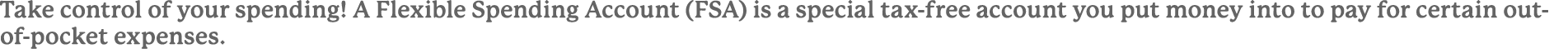 Take control of your spending! A Flexible Spending Account (FSA) is a special tax free account you put money into to ...
