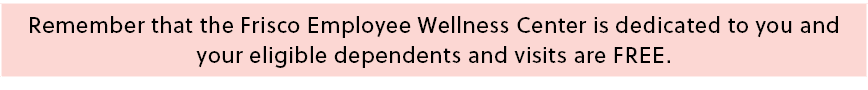 Remember that the Frisco Employee Wellness Center is dedicated to you and your eligible dependents and visits are FREE.