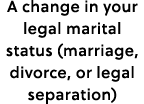 A change in your legal marital status (marriage, divorce, or legal separation)