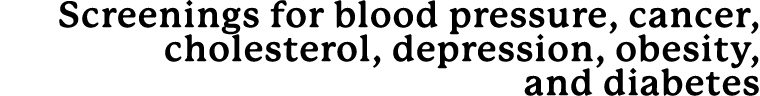 Screenings for blood pressure, cancer, cholesterol, depression, obesity, and diabetes