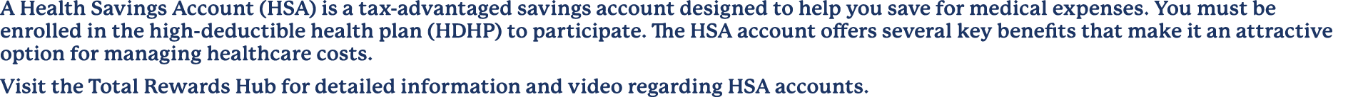 A Health Savings Account (HSA) is a tax advantaged savings account designed to help you save for medical expenses. Yo...