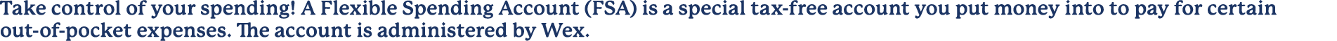 Take control of your spending! A Flexible Spending Account (FSA) is a special tax free account you put money into to ...