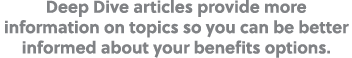 Deep Dive articles provide more information on topics so you can be better informed about your benefits options.