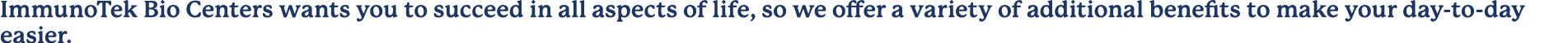 ImmunoTek Bio Centers wants you to succeed in all aspects of life, so we offer a variety of additional benefits to ma...