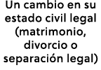 Un cambio en su estado civil legal (matrimonio, divorcio o separaci n legal)