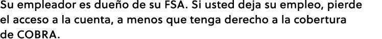 Su empleador es due o de su FSA. Si usted deja su empleo, pierde el acceso a la cuenta, a menos que tenga derecho a l...