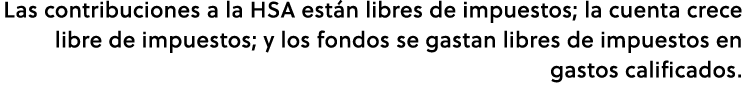 Las contribuciones a la HSA est n libres de impuestos; la cuenta crece libre de impuestos; y los fondos se gastan lib...