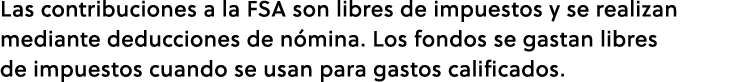 Las contribuciones a la FSA son libres de impuestos y se realizan mediante deducciones de n mina. Los fondos se gasta...