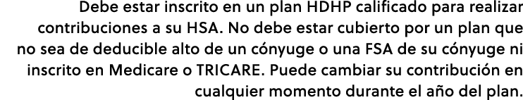 Debe estar inscrito en un plan ﻿HDHP calificado para realizar contribuciones a su HSA. No debe estar cubierto por un ...