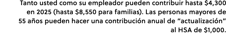 Tanto usted como su empleador pueden contribuir hasta $4,300 en 2025 (hasta $8,550 para familias). Las personas mayor...