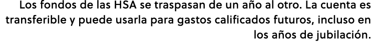 Los fondos de las HSA se traspasan de un a o al otro. La cuenta es transferible y puede usarla para gastos calificado...