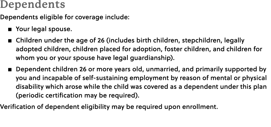 Dependents Dependents eligible for coverage include: � Your legal spouse. � Children under the age of 26 (includes bi...