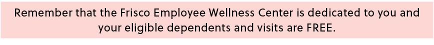 Remember that the Frisco Employee Wellness Center is dedicated to you and your eligible dependents and visits are FREE.
