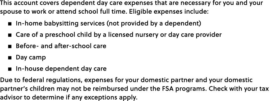 This account covers dependent day care expenses that are necessary for you and your spouse to work or attend school f...