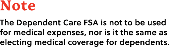 Note The Dependent Care FSA is not to be used for medical expenses, nor is it the same as electing medical coverage f...